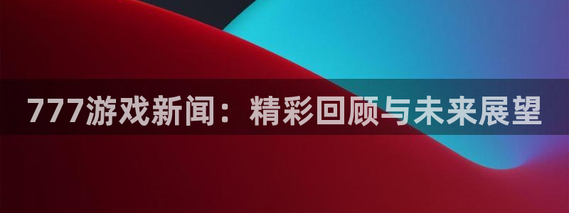 优贝娱乐注册地址：777游戏新闻：精彩回顾与未来展望