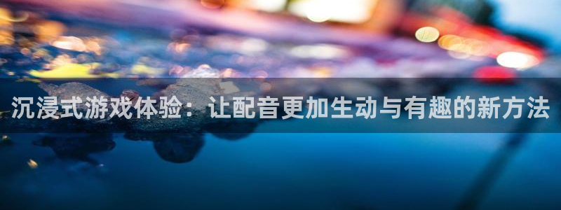 优贝娱乐2登录：沉浸式游戏体验：让配音更加生动与有趣的新方法